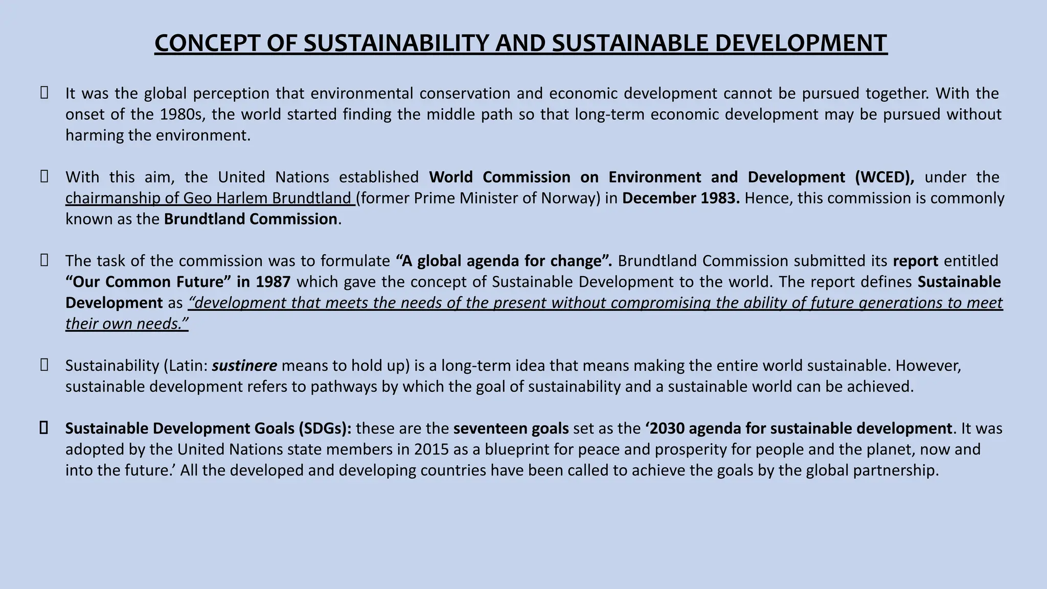 CONCEPT OF SUSTAINABILITY AND SUSTAINABLE DEVELOPMENT
It was the global perception that environmental conservation and economic development cannot be pursued together. With the
onset of the 1980s, the world started finding the middle path so that long-term economic development may be pursued without
harming the environment.
With this aim, the United Nations established World Commission on Environment and Development (WCED), under the
chairmanship of Geo Harlem Brundtland (former Prime Minister of Norway) in December 1983. Hence, this commission is commonly
known as the Brundtland Commission.
The task of the commission was to formulate “A global agenda for change”. Brundtland Commission submitted its report entitled
“Our Common Future” in 1987 which gave the concept of Sustainable Development to the world. The report defines Sustainable
Development as “development that meets the needs of the present without compromising the ability of future generations to meet
their own needs.”
Sustainability (Latin: sustinere means to hold up) is a long-term idea that means making the entire world sustainable. However,
sustainable development refers to pathways by which the goal of sustainability and a sustainable world can be achieved.
Sustainable Development Goals (SDGs): these are the seventeen goals set as the ‘2030 agenda for sustainable development. It was
adopted by the United Nations state members in 2015 as a blueprint for peace and prosperity for people and the planet, now and
into the future.’ All the developed and developing countries have been called to achieve the goals by the global partnership.
 