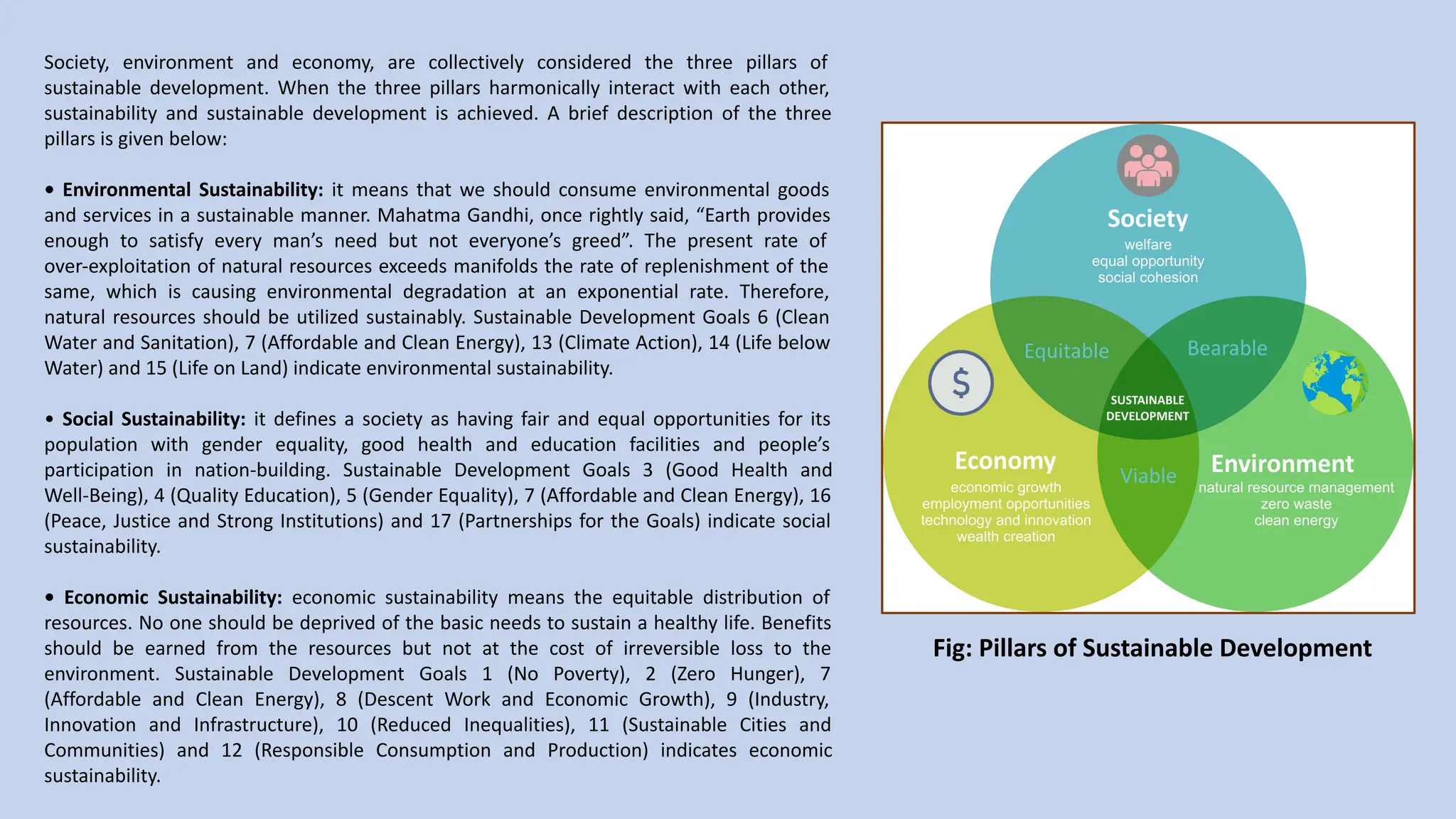 Society, environment and economy, are collectively considered the three pillars of
sustainable development. When the three pillars harmonically interact with each other,
sustainability and sustainable development is achieved. A brief description of the three
pillars is given below:
• Environmental Sustainability: it means that we should consume environmental goods
and services in a sustainable manner. Mahatma Gandhi, once rightly said, “Earth provides
enough to satisfy every man’s need but not everyone’s greed”. The present rate of
over-exploitation of natural resources exceeds manifolds the rate of replenishment of the
same, which is causing environmental degradation at an exponential rate. Therefore,
natural resources should be utilized sustainably. Sustainable Development Goals 6 (Clean
Water and Sanitation), 7 (Affordable and Clean Energy), 13 (Climate Action), 14 (Life below
Water) and 15 (Life on Land) indicate environmental sustainability.
• Social Sustainability: it defines a society as having fair and equal opportunities for its
population with gender equality, good health and education facilities and people’s
participation in nation-building. Sustainable Development Goals 3 (Good Health and
Well-Being), 4 (Quality Education), 5 (Gender Equality), 7 (Affordable and Clean Energy), 16
(Peace, Justice and Strong Institutions) and 17 (Partnerships for the Goals) indicate social
sustainability.
• Economic Sustainability: economic sustainability means the equitable distribution of
resources. No one should be deprived of the basic needs to sustain a healthy life. Benefits
should be earned from the resources but not at the cost of irreversible loss to the
environment. Sustainable Development Goals 1 (No Poverty), 2 (Zero Hunger), 7
(Affordable and Clean Energy), 8 (Descent Work and Economic Growth), 9 (Industry,
Innovation and Infrastructure), 10 (Reduced Inequalities), 11 (Sustainable Cities and
Communities) and 12 (Responsible Consumption and Production) indicates economic
sustainability.
Fig: Pillars of Sustainable Development
 