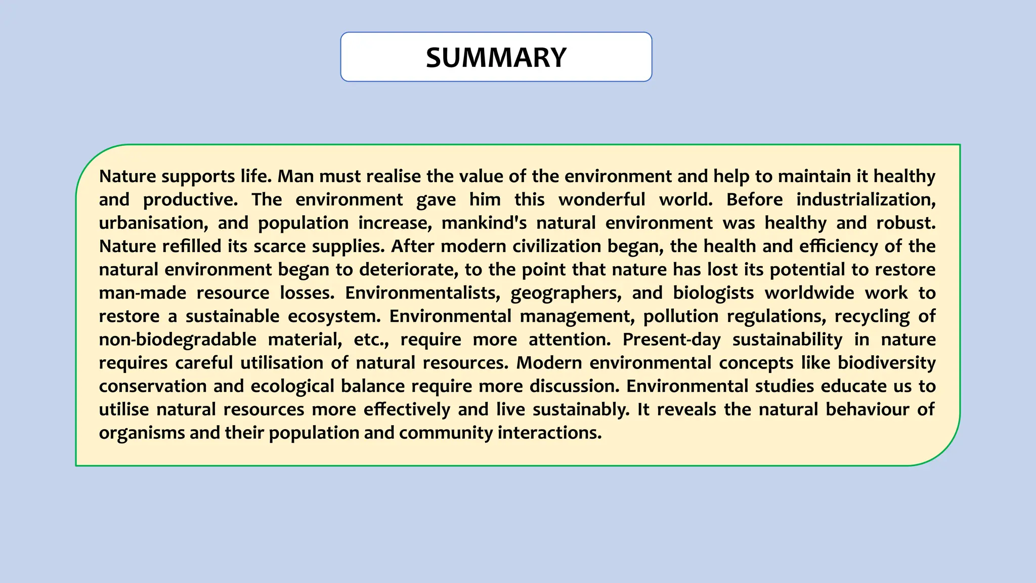 SUMMARY
Nature supports life. Man must realise the value of the environment and help to maintain it healthy
and productive. The environment gave him this wonderful world. Before industrialization,
urbanisation, and population increase, mankind's natural environment was healthy and robust.
Nature reﬁlled its scarce supplies. After modern civilization began, the health and eﬃciency of the
natural environment began to deteriorate, to the point that nature has lost its potential to restore
man-made resource losses. Environmentalists, geographers, and biologists worldwide work to
restore a sustainable ecosystem. Environmental management, pollution regulations, recycling of
non-biodegradable material, etc., require more attention. Present-day sustainability in nature
requires careful utilisation of natural resources. Modern environmental concepts like biodiversity
conservation and ecological balance require more discussion. Environmental studies educate us to
utilise natural resources more eﬀectively and live sustainably. It reveals the natural behaviour of
organisms and their population and community interactions.
 