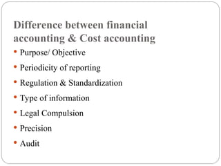 Difference between financial
accounting & Cost accounting
 Purpose/ Objective
 Periodicity of reporting
 Regulation & Standardization
 Type of information
 Legal Compulsion
 Precision
 Audit
 