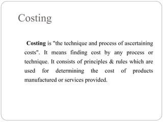 Costing is "the technique and process of ascertaining
costs". It means finding cost by any process or
technique. It consists of principles & rules which are
used for determining the cost of products
manufactured or services provided.
Costing
 