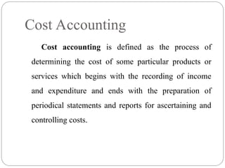 Cost accounting is defined as the process of
determining the cost of some particular products or
services which begins with the recording of income
and expenditure and ends with the preparation of
periodical statements and reports for ascertaining and
controlling costs.
Cost Accounting
 