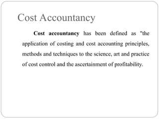 Cost accountancy has been defined as "the
application of costing and cost accounting principles,
methods and techniques to the science, art and practice
of cost control and the ascertainment of profitability.
Cost Accountancy
 