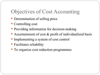  Determination of selling price
 Controlling cost
 Providing information for decision-making
 Ascertainment of cost & profit of individualized basis
 Implementing a system of cost control
 Facilitates reliability
 To organize cost reduction programmes
Objectives of Cost Accounting
 