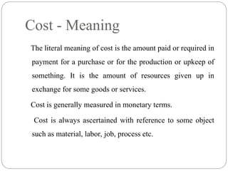The literal meaning of cost is the amount paid or required in
payment for a purchase or for the production or upkeep of
something. It is the amount of resources given up in
exchange for some goods or services.
Cost is generally measured in monetary terms.
Cost is always ascertained with reference to some object
such as material, labor, job, process etc.
Cost - Meaning
 
