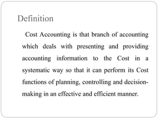 Definition
Cost Accounting is that branch of accounting
which deals with presenting and providing
accounting information to the Cost in a
systematic way so that it can perform its Cost
functions of planning, controlling and decision-
making in an effective and efficient manner.
 
