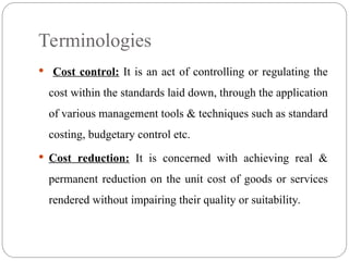  Cost control: It is an act of controlling or regulating the
cost within the standards laid down, through the application
of various management tools & techniques such as standard
costing, budgetary control etc.
 Cost reduction: It is concerned with achieving real &
permanent reduction on the unit cost of goods or services
rendered without impairing their quality or suitability.
Terminologies
 