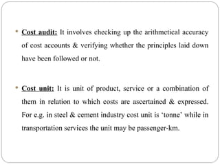  Cost audit: It involves checking up the arithmetical accuracy
of cost accounts & verifying whether the principles laid down
have been followed or not.
 Cost unit: It is unit of product, service or a combination of
them in relation to which costs are ascertained & expressed.
For e.g. in steel & cement industry cost unit is ‘tonne’ while in
transportation services the unit may be passenger-km.
 