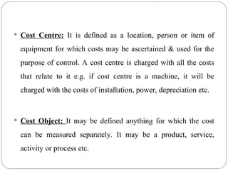  Cost Centre: It is defined as a location, person or item of
equipment for which costs may be ascertained & used for the
purpose of control. A cost centre is charged with all the costs
that relate to it e.g. if cost centre is a machine, it will be
charged with the costs of installation, power, depreciation etc.
 Cost Object: It may be defined anything for which the cost
can be measured separately. It may be a product, service,
activity or process etc.
 