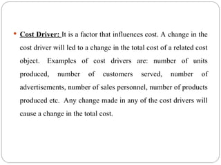  Cost Driver: It is a factor that influences cost. A change in the
cost driver will led to a change in the total cost of a related cost
object. Examples of cost drivers are: number of units
produced, number of customers served, number of
advertisements, number of sales personnel, number of products
produced etc. Any change made in any of the cost drivers will
cause a change in the total cost.
 