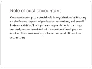 Role of cost accountant
Cost accountants play a crucial role in organizations by focusing
on the financial aspects of production, operations, and overall
business activities. Their primary responsibility is to manage
and analyze costs associated with the production of goods or
services. Here are some key roles and responsibilities of cost
accountants:
 