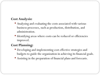 Cost Analysis:
 Analyzing and evaluating the costs associated with various
business processes, such as production, distribution, and
administration.
 Identifying areas where costs can be reduced or efficiencies
improved.
Cost Planning:
 Developing and implementing cost-effective strategies and
budgets to guide the organization in achieving its financial goals.
 Assisting in the preparation of financial plans and forecasts.
 