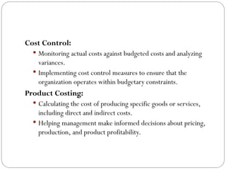 Cost Control:
 Monitoring actual costs against budgeted costs and analyzing
variances.
 Implementing cost control measures to ensure that the
organization operates within budgetary constraints.
Product Costing:
 Calculating the cost of producing specific goods or services,
including direct and indirect costs.
 Helping management make informed decisions about pricing,
production, and product profitability.
 