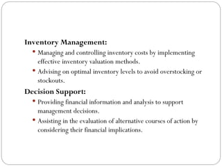 Inventory Management:
 Managing and controlling inventory costs by implementing
effective inventory valuation methods.
 Advising on optimal inventory levels to avoid overstocking or
stockouts.
Decision Support:
 Providing financial information and analysis to support
management decisions.
 Assisting in the evaluation of alternative courses of action by
considering their financial implications.
 