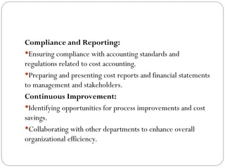 Compliance and Reporting:
Ensuring compliance with accounting standards and
regulations related to cost accounting.
Preparing and presenting cost reports and financial statements
to management and stakeholders.
Continuous Improvement:
Identifying opportunities for process improvements and cost
savings.
Collaborating with other departments to enhance overall
organizational efficiency.
 