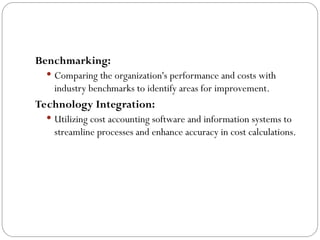 Benchmarking:
 Comparing the organization's performance and costs with
industry benchmarks to identify areas for improvement.
Technology Integration:
 Utilizing cost accounting software and information systems to
streamline processes and enhance accuracy in cost calculations.
 