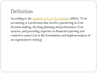 Definition
According to the Institute of Cost Accountants (IMA): “Cost
accounting is a profession that involves partnering in Cost
decision making, devising planning and performance Cost
systems, and providing expertise in financial reporting and
control to assist Cost in the formulation and implementation of
an organization's strategy
 