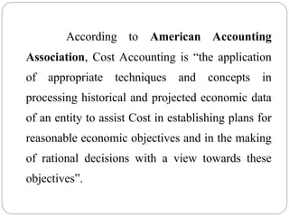 According to American Accounting
Association, Cost Accounting is “the application
of appropriate techniques and concepts in
processing historical and projected economic data
of an entity to assist Cost in establishing plans for
reasonable economic objectives and in the making
of rational decisions with a view towards these
objectives”.
 