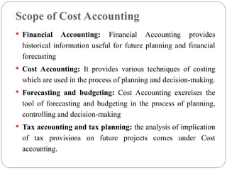 Scope of Cost Accounting
 Financial Accounting: Financial Accounting provides
historical information useful for future planning and financial
forecasting
 Cost Accounting: It provides various techniques of costing
which are used in the process of planning and decision-making.
 Forecasting and budgeting: Cost Accounting exercises the
tool of forecasting and budgeting in the process of planning,
controlling and decision-making
 Tax accounting and tax planning: the analysis of implication
of tax provisions on future projects comes under Cost
accounting.
 