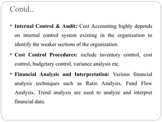 Contd..
 Internal Control & Audit: Cost Accounting highly depends
on internal control system existing in the organization to
identify the weaker sections of the organization.
 Cost Control Procedures: include inventory control, cost
control, budgetary control, variance analysis etc.
 Financial Analysis and Interpretation: Various financial
analysis techniques such as Ratio Analysis, Fund Flow
Analysis, Trend analysis are used to analyze and interpret
financial data.
 