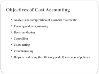 Objectives of Cost Accounting
 Analysis and Interpretation of Financial Statements:
 Planning and policy-making
 Decision-Making
 Controlling
 Coordinating
 Communicating
 Helps in evaluating the efficiency and effectiveness of policies
 