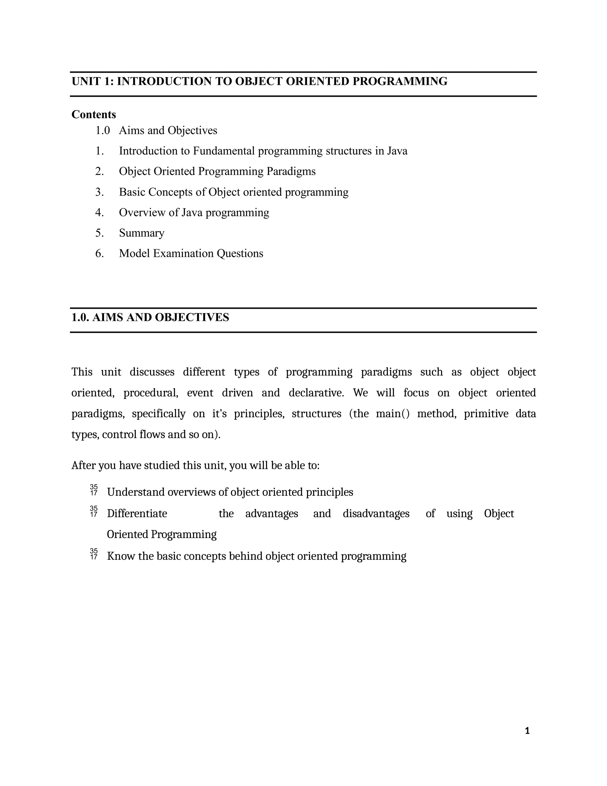 UNIT 1: INTRODUCTION TO OBJECT ORIENTED PROGRAMMING
Contents
1.0 Aims and Objectives
1. Introduction to Fundamental programming structures in Java
2. Object Oriented Programming Paradigms
3. Basic Concepts of Object oriented programming
4. Overview of Java programming
5. Summary
6. Model Examination Questions
1.0. AIMS AND OBJECTIVES
This unit discusses different types of programming paradigms such as object object
oriented, procedural, event driven and declarative. We will focus on object oriented
paradigms, specifically on it’s principles, structures (the main() method, primitive data
types, control flows and so on).
After you have studied this unit, you will be able to:
 Understand overviews of object oriented principles
 Differentiate the advantages and disadvantages of using Object
Oriented Programming
 Know the basic concepts behind object oriented programming
1
 