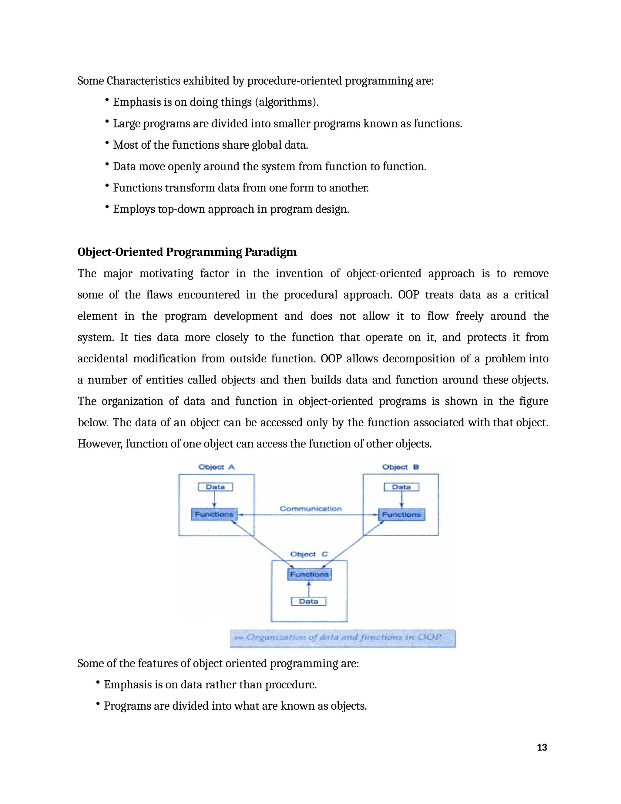 Some Characteristics exhibited by procedure-oriented programming are:
• Emphasis is on doing things (algorithms).
• Large programs are divided into smaller programs known as functions.
• Most of the functions share global data.
• Data move openly around the system from function to function.
• Functions transform data from one form to another.
• Employs top-down approach in program design.
Object-Oriented Programming Paradigm
The major motivating factor in the invention of object-oriented approach is to remove
some of the flaws encountered in the procedural approach. OOP treats data as a critical
element in the program development and does not allow it to flow freely around the
system. It ties data more closely to the function that operate on it, and protects it from
accidental modification from outside function. OOP allows decomposition of a problem into
a number of entities called objects and then builds data and function around these objects.
The organization of data and function in object-oriented programs is shown in the figure
below. The data of an object can be accessed only by the function associated with that object.
However, function of one object can access the function of other objects.
Some of the features of object oriented programming are:
• Emphasis is on data rather than procedure.
• Programs are divided into what are known as objects.
13
 