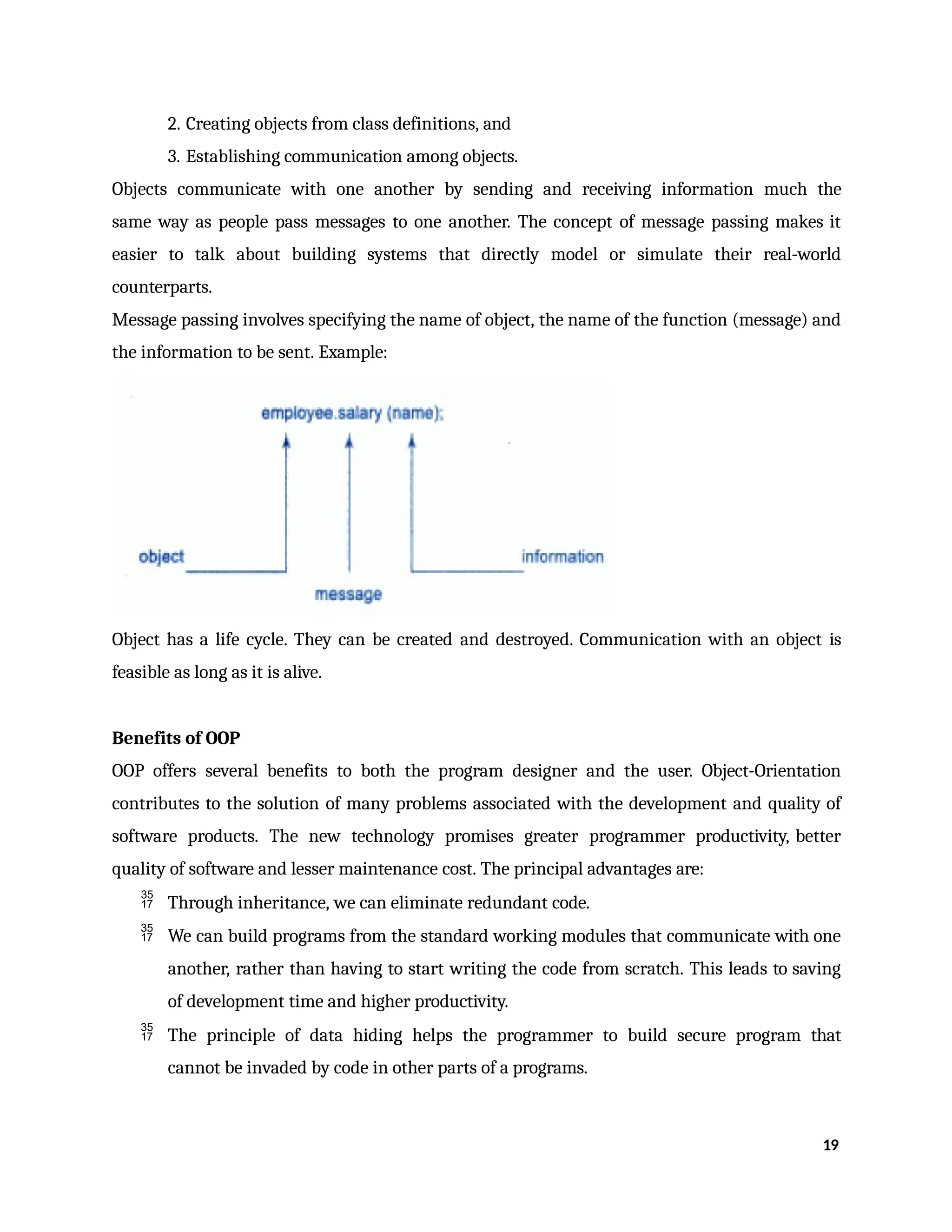 2. Creating objects from class definitions, and
3. Establishing communication among objects.
Objects communicate with one another by sending and receiving information much the
same way as people pass messages to one another. The concept of message passing makes it
easier to talk about building systems that directly model or simulate their real-world
counterparts.
Message passing involves specifying the name of object, the name of the function (message) and
the information to be sent. Example:
Object has a life cycle. They can be created and destroyed. Communication with an object is
feasible as long as it is alive.
Benefits of OOP
OOP offers several benefits to both the program designer and the user. Object-Orientation
contributes to the solution of many problems associated with the development and quality of
software products. The new technology promises greater programmer productivity, better
quality of software and lesser maintenance cost. The principal advantages are:
 Through inheritance, we can eliminate redundant code.
 We can build programs from the standard working modules that communicate with one
another, rather than having to start writing the code from scratch. This leads to saving
of development time and higher productivity.
 The principle of data hiding helps the programmer to build secure program that
cannot be invaded by code in other parts of a programs.
19
 