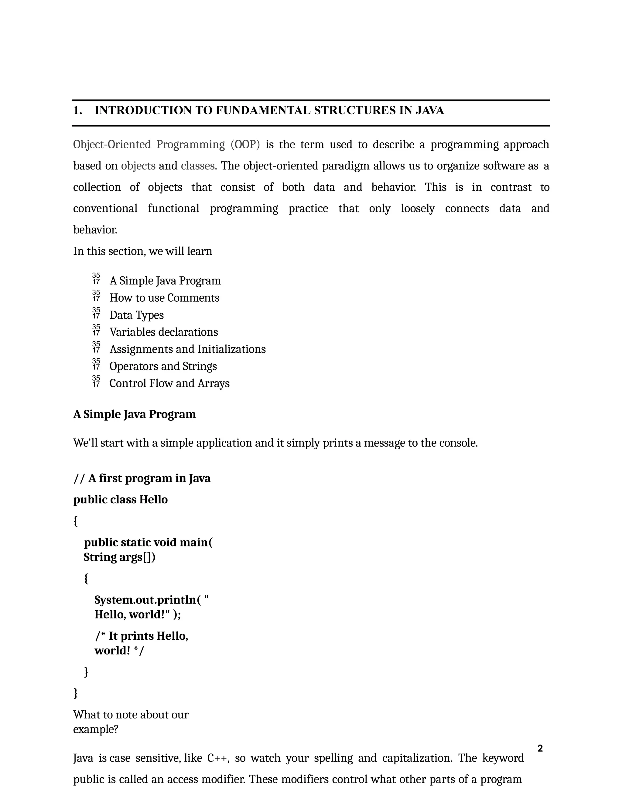 1. INTRODUCTION TO FUNDAMENTAL STRUCTURES IN JAVA
Object-Oriented Programming (OOP) is the term used to describe a programming approach
based on objects and classes. The object-oriented paradigm allows us to organize software as a
collection of objects that consist of both data and behavior. This is in contrast to
conventional functional programming practice that only loosely connects data and
behavior.
In this section, we will learn
 A Simple Java Program
 How to use Comments
 Data Types
 Variables declarations
 Assignments and Initializations
 Operators and Strings
 Control Flow and Arrays
A Simple Java Program
We'll start with a simple application and it simply prints a message to the console.
// A first program in Java
public class Hello
{
public static void main(
String args[])
{
System.out.println( "
Hello, world!" );
/* It prints Hello,
world! */
}
}
What to note about our
example?
Java is case sensitive, like C++, so watch your spelling and capitalization. The keyword
public is called an access modifier. These modifiers control what other parts of a program
2
 