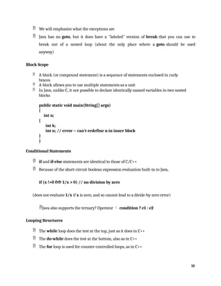 10
 We will emphasize what the exceptions are
 Java has no goto, but it does have a "labeled" version of break that you can use to
break out of a nested loop (about the only place where a goto should be used
anyway)
Block Scope
 A block (or compound statement) is a sequence of statements enclosed in curly
braces
 A block allows you to use multiple statements as a unit
 In Java, unlike C, it not possible to declare identically named variables in two nested
blocks
public static void main(String[] args)
{
int n;
{
int k;
int n; // error -- can't redefine n in inner block
}
}
Conditional Statements
 if and if-else statements are identical to those of C/C++
 Because of the short-circuit boolean expression evaluation built-in to Java,
if (x !=0 && 1/x > 0) // no division by zero
(does not evaluate 1/x if x is zero, and so cannot lead to a divide-by-zero error)
Java also supports the ternary? Operator  condition ? e1 : e2
Looping Structures
 The while loop does the test at the top, just as it does in C++
 The do-while does the test at the bottom, also as in C++
 The for loop is used for counter-controlled loops, as in C++
 