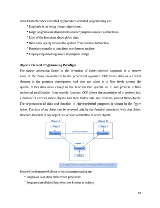 Some Characteristics exhibited by procedure-oriented programming are:
• Emphasis is on doing things (algorithms).
• Large programs are divided into smaller programs known as functions.
• Most of the functions share global data.
• Data move openly around the system from function to function.
• Functions transform data from one form to another.
• Employs top-down approach in program design.
Object-Oriented Programming Paradigm
The major motivating factor in the invention of object-oriented approach is to remove
some of the flaws encountered in the procedural approach. OOP treats data as a critical
element in the program development and does not allow it to flow freely around the
system. It ties data more closely to the function that operate on it, and protects it from
accidental modification from outside function. OOP allows decomposition of a problem into
a number of entities called objects and then builds data and function around these objects.
The organization of data and function in object-oriented programs is shown in the figure
below. The data of an object can be accessed only by the function associated with that object.
However, function of one object can access the function of other objects.
Some of the features of object oriented programming are:
• Emphasis is on data rather than procedure.
• Programs are divided into what are known as objects.
13
 