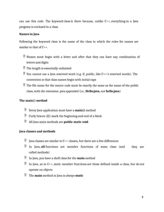 3
can use this code. The keyword class is there because, unlike C++, everything in a Java
program is enclosed in a class.
Names in Java
Following the keyword class is the name of the class in which the rules for names are
similar to that of C++.
 Names must begin with a letter and after that they can have any combination of
letters and digits
 The length is essentially unlimited
 You cannot use a Java reserved word (e.g. if, public, like C++'s reserved words). The
convention is that class names begin with initial caps
 The file name for the source code must be exactly the same as the name of the public
class, with the extension .java appended (i.e., Hello.java, not hello.java)
The main() method
 Every Java application must have a main() method
 Curly braces ({}) mark the beginning and end of a block
 All Java main methods are public static void
Java classes and methods
 Java classes are similar to C++ classes, but there are a few differences
 In Java, all functions are member functions of some class (and
called methods)
 In Java, you have a shell class for the main method
they are
 In Java, as in C++, static member functions are those defined inside a class, but do not
operate on objects
 The main method in Java is always static
 