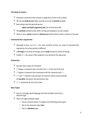 4
The Body of main()
 Contains a statement that outputs a single line of text to the console
 We use the System.out object and ask it to use its println method
 Java always uses the general syntax
object.method(argument_list) for its function calls
 The println method works with a string and displays it on the console
 There is also a print method in System.out which doesn't add a newline at the end
Command-line arguments:
 Although in Java, as in C++, the main method receives an array of command-line
arguments, the array syntax is different
 A String[] is an array of strings, and so args denotes an array of strings
 Unlike C++, the name of the program is not stored in the args array
Comments
 Java has three styles of comments
 // begins a comment that runs from the // to the end of the line
 /* begins a comment that terminates with the character pair */
 /** and **/ delimit a special type of comment which is processed by
the javadoc automatic documentation tool
 /* */ comments do not nest in Java
Data Types
 Java is a strongly typed language and each variable must have a
declared type
 There are eight primitive types
o Six are numeric types (4 integers and 2 floating-point types)
o One is the character type char
o One is a Boolean type
 
