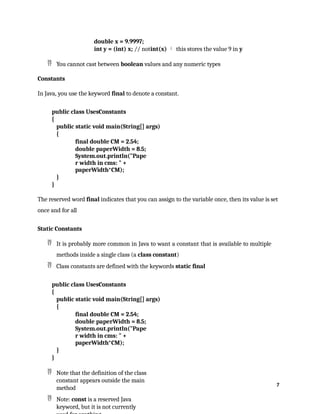 7
double x = 9.9997;
int y = (int) x; // notint(x)  this stores the value 9 in y
 You cannot cast between boolean values and any numeric types
Constants
In Java, you use the keyword final to denote a constant.
public class UsesConstants
{
public static void main(String[] args)
{
final double CM = 2.54;
double paperWidth = 8.5;
System.out.println("Pape
r width in cms: " +
paperWidth*CM);
}
}
The reserved word final indicates that you can assign to the variable once, then its value is set
once and for all
Static Constants
 It is probably more common in Java to want a constant that is available to multiple
methods inside a single class (a class constant)
 Class constants are defined with the keywords static final
public class UsesConstants
{
public static void main(String[] args)
{
final double CM = 2.54;
double paperWidth = 8.5;
System.out.println("Pape
r width in cms: " +
paperWidth*CM);
}
}
 Note that the definition of the class
constant appears outside the main
method
 Note: const is a reserved Java
keyword, but it is not currently
 