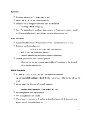 8
Operators
 The usual operators + - * / % are used in Java
 As in C, +=, -=, *=, /=, %= are also available
 The usual way of doing exponentiation is via the statement:
o double y = Math.pow(x, a);
 Note: The Math class in Java has a large number of functions an engineer would
need (constants for pi and e, sqrt , ln, exp, rounding, abs, max, min, etc.)
Other Operators
 Increment and Decrement Operators (The ++ and -- operators are used as in C)
 Relational and Boolean Operators
o ==, !=, >, <, <=, >= are used in comparisons
o &&, ||, and ! are the Boolean operators
o Boolean operators are evaluated in short circuit fashion
 Unlike C, Java does not have a comma operator
o However, you can use a comma-separated list of expressions in the first and
third slot of a for statement
Bitwise Operators
 & ("and"), | ("or"), ^ ("xor"), ~ ("not") are the bitwise operators.
e.g. int fourthBitFromRight = (foo & 8) / 8;  gives you a 1 if bit 3 of foo is 1, and 0 if
it is 0
 >> and << are the right and left bit shift operators
int fourthBitFromRight = (foo & (1 << 3)) >>3;
 >> does right shift with sign extension
 >>> does right shift with zero-fill
 (There is no >>> operator in C, and the action of >> is not well defined, so it only
works correctly for positive integers)
 