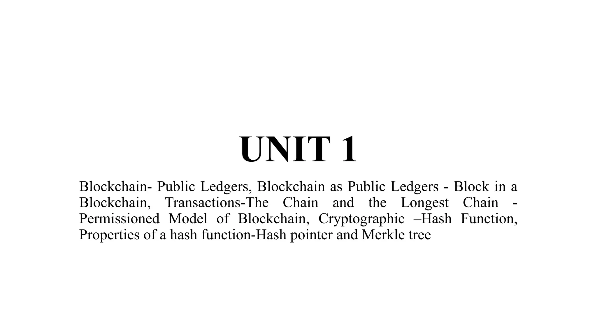 UNIT 1
Blockchain- Public Ledgers, Blockchain as Public Ledgers - Block in a
Blockchain, Transactions-The Chain and the Longest Chain -
Permissioned Model of Blockchain, Cryptographic –Hash Function,
Properties of a hash function-Hash pointer and Merkle tree
 
