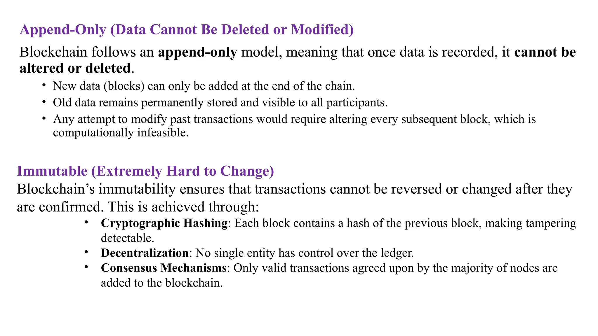 Append-Only (Data Cannot Be Deleted or Modified)
Blockchain follows an append-only model, meaning that once data is recorded, it cannot be
altered or deleted.
• New data (blocks) can only be added at the end of the chain.
• Old data remains permanently stored and visible to all participants.
• Any attempt to modify past transactions would require altering every subsequent block, which is
computationally infeasible.
Immutable (Extremely Hard to Change)
Blockchain’s immutability ensures that transactions cannot be reversed or changed after they
are confirmed. This is achieved through:
• Cryptographic Hashing: Each block contains a hash of the previous block, making tampering
detectable.
• Decentralization: No single entity has control over the ledger.
• Consensus Mechanisms: Only valid transactions agreed upon by the majority of nodes are
added to the blockchain.
 
