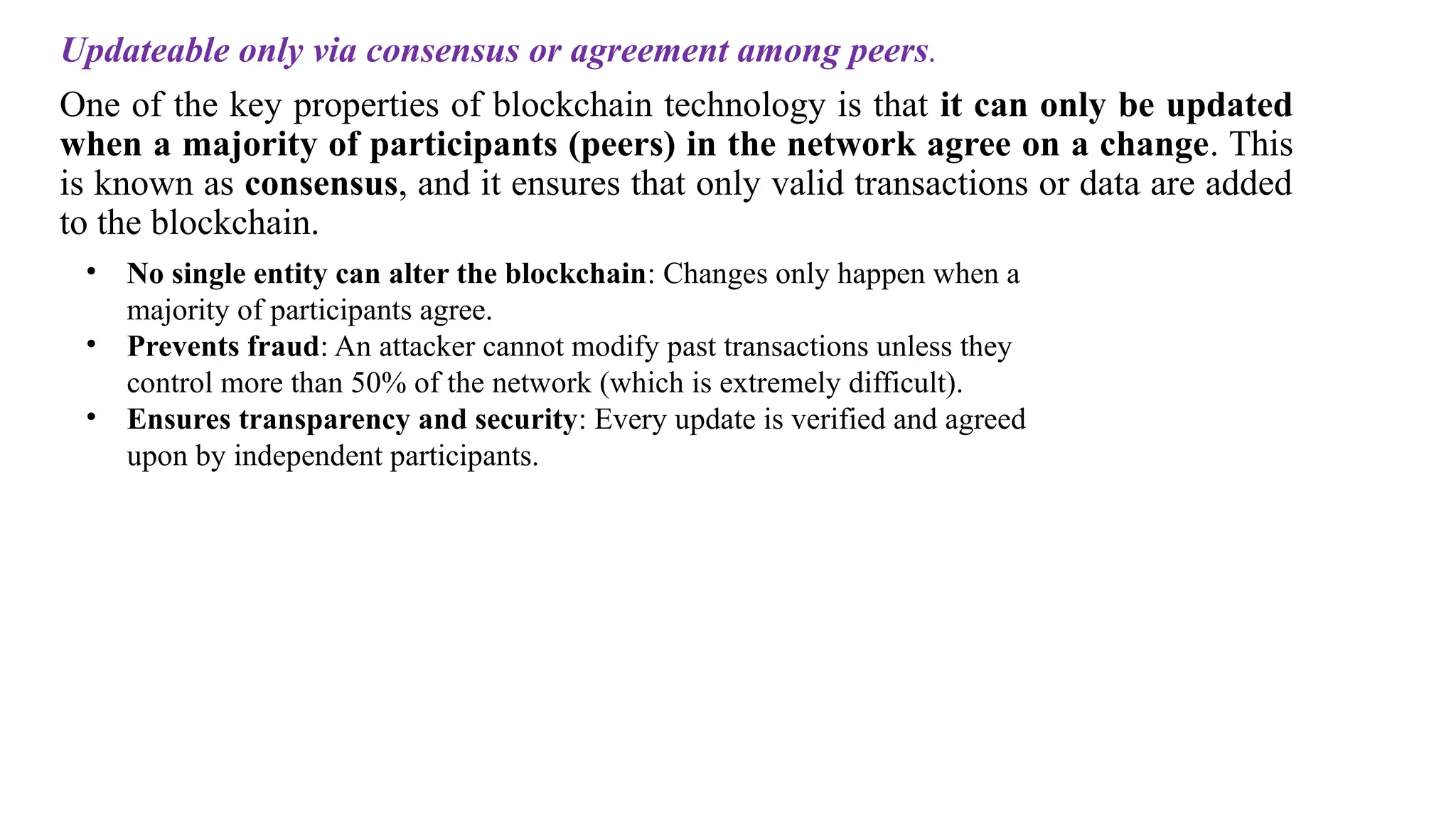 Updateable only via consensus or agreement among peers.
One of the key properties of blockchain technology is that it can only be updated
when a majority of participants (peers) in the network agree on a change. This
is known as consensus, and it ensures that only valid transactions or data are added
to the blockchain.
• No single entity can alter the blockchain: Changes only happen when a
majority of participants agree.
• Prevents fraud: An attacker cannot modify past transactions unless they
control more than 50% of the network (which is extremely difficult).
• Ensures transparency and security: Every update is verified and agreed
upon by independent participants.
 
