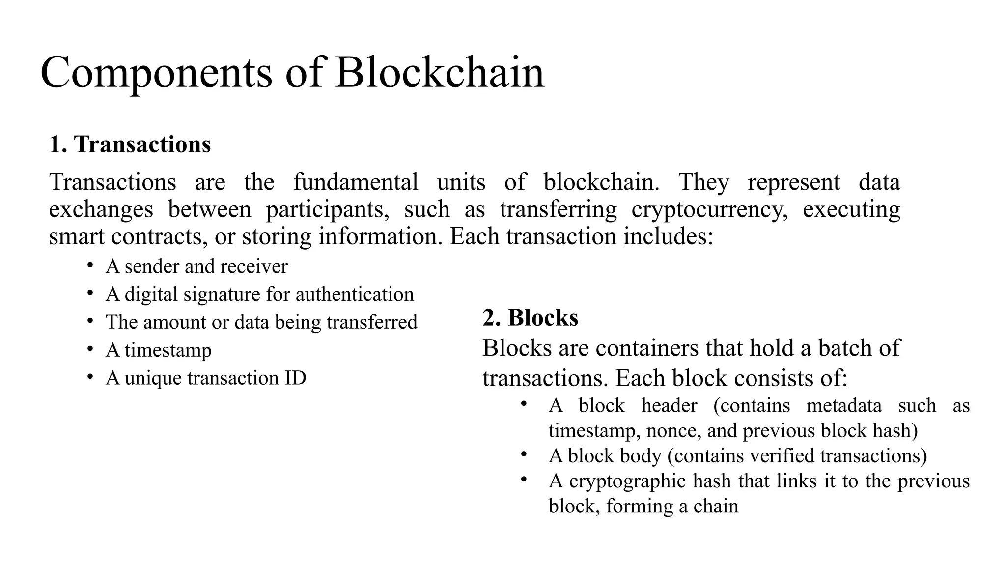 Components of Blockchain
1. Transactions
Transactions are the fundamental units of blockchain. They represent data
exchanges between participants, such as transferring cryptocurrency, executing
smart contracts, or storing information. Each transaction includes:
• A sender and receiver
• A digital signature for authentication
• The amount or data being transferred
• A timestamp
• A unique transaction ID
2. Blocks
Blocks are containers that hold a batch of
transactions. Each block consists of:
• A block header (contains metadata such as
timestamp, nonce, and previous block hash)
• A block body (contains verified transactions)
• A cryptographic hash that links it to the previous
block, forming a chain
 