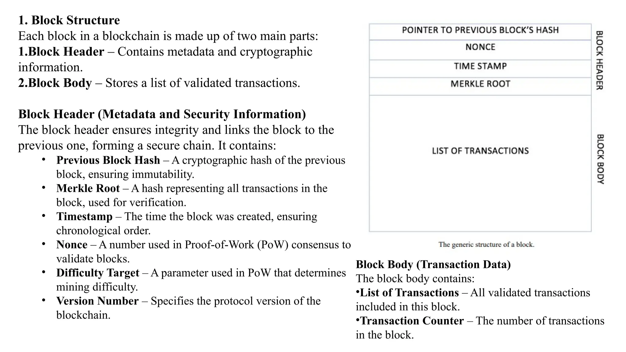 1. Block Structure
Each block in a blockchain is made up of two main parts:
1.Block Header – Contains metadata and cryptographic
information.
2.Block Body – Stores a list of validated transactions.
Block Header (Metadata and Security Information)
The block header ensures integrity and links the block to the
previous one, forming a secure chain. It contains:
• Previous Block Hash – A cryptographic hash of the previous
block, ensuring immutability.
• Merkle Root – A hash representing all transactions in the
block, used for verification.
• Timestamp – The time the block was created, ensuring
chronological order.
• Nonce – A number used in Proof-of-Work (PoW) consensus to
validate blocks.
• Difficulty Target – A parameter used in PoW that determines
mining difficulty.
• Version Number – Specifies the protocol version of the
blockchain.
Block Body (Transaction Data)
The block body contains:
•List of Transactions – All validated transactions
included in this block.
•Transaction Counter – The number of transactions
in the block.
 