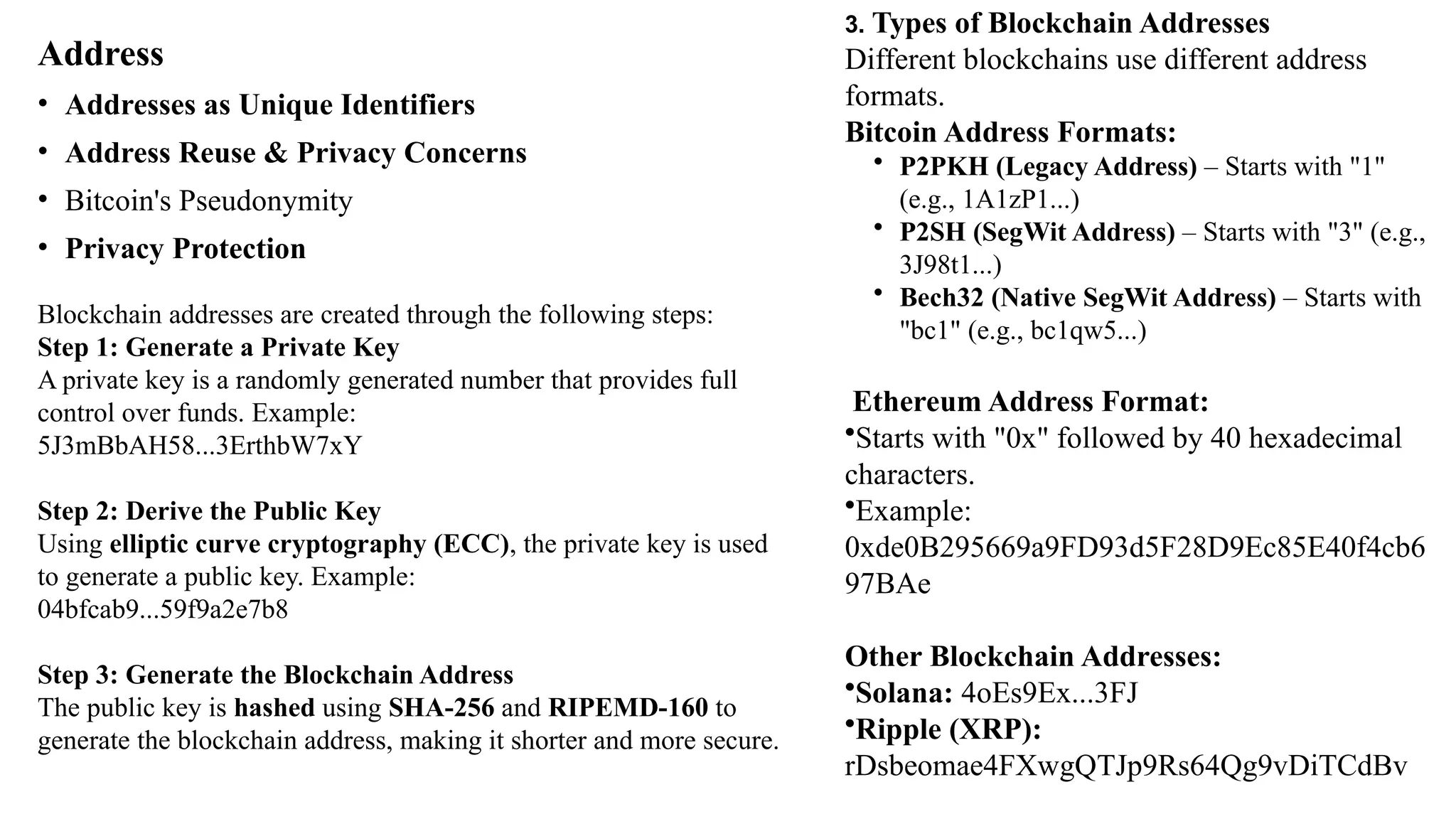 Address
• Addresses as Unique Identifiers
• Address Reuse & Privacy Concerns
• Bitcoin's Pseudonymity
• Privacy Protection
3. Types of Blockchain Addresses
Different blockchains use different address
formats.
Bitcoin Address Formats:
• P2PKH (Legacy Address) – Starts with "1"
(e.g., 1A1zP1...)
• P2SH (SegWit Address) – Starts with "3" (e.g.,
3J98t1...)
• Bech32 (Native SegWit Address) – Starts with
"bc1" (e.g., bc1qw5...)
Ethereum Address Format:
•Starts with "0x" followed by 40 hexadecimal
characters.
•Example:
0xde0B295669a9FD93d5F28D9Ec85E40f4cb6
97BAe
Other Blockchain Addresses:
•Solana: 4oEs9Ex...3FJ
•Ripple (XRP):
rDsbeomae4FXwgQTJp9Rs64Qg9vDiTCdBv
Blockchain addresses are created through the following steps:
Step 1: Generate a Private Key
A private key is a randomly generated number that provides full
control over funds. Example:
5J3mBbAH58...3ErthbW7xY
Step 2: Derive the Public Key
Using elliptic curve cryptography (ECC), the private key is used
to generate a public key. Example:
04bfcab9...59f9a2e7b8
Step 3: Generate the Blockchain Address
The public key is hashed using SHA-256 and RIPEMD-160 to
generate the blockchain address, making it shorter and more secure.
 
