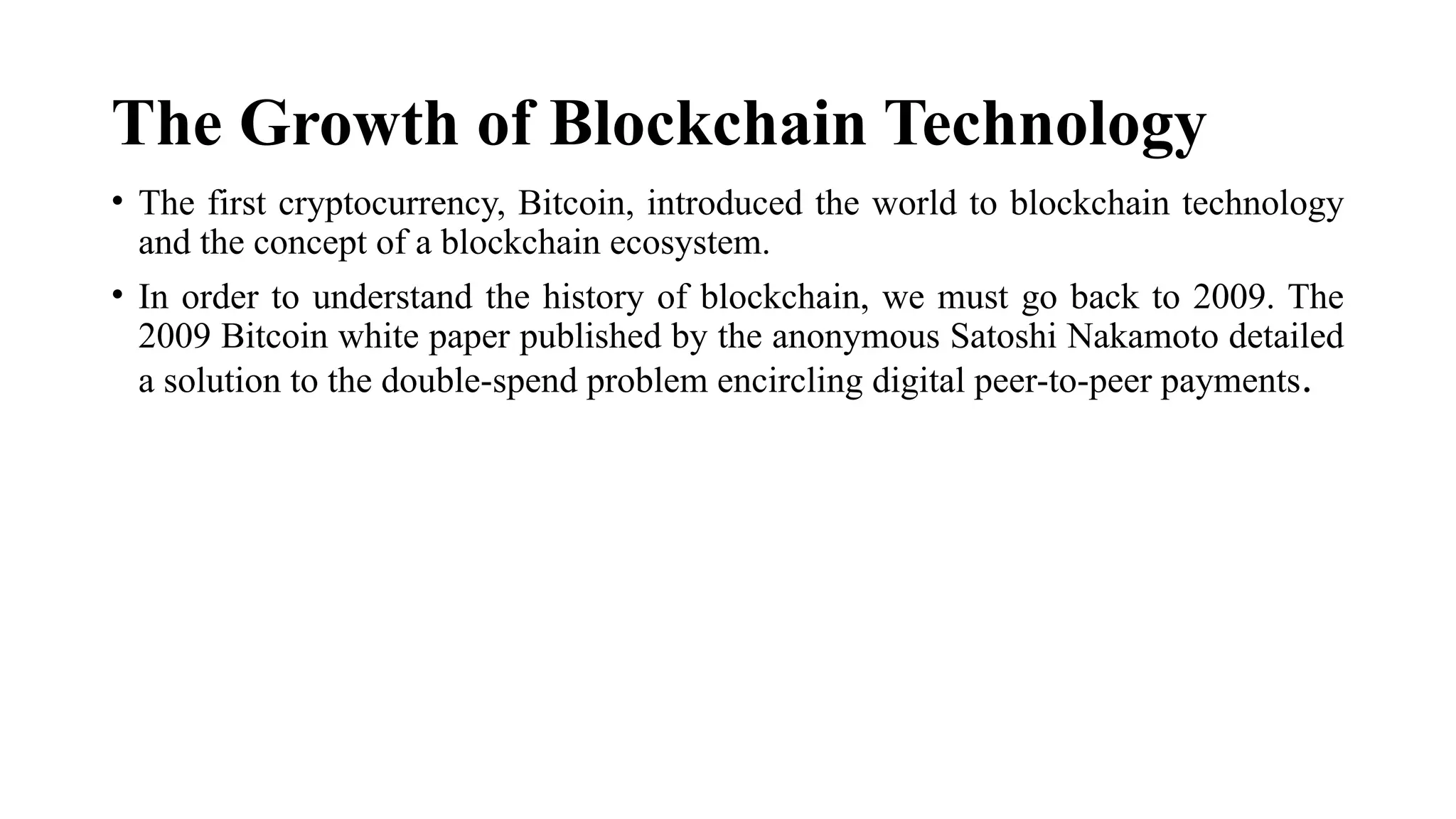 The Growth of Blockchain Technology
• The first cryptocurrency, Bitcoin, introduced the world to blockchain technology
and the concept of a blockchain ecosystem.
• In order to understand the history of blockchain, we must go back to 2009. The
2009 Bitcoin white paper published by the anonymous Satoshi Nakamoto detailed
a solution to the double-spend problem encircling digital peer-to-peer payments.
 