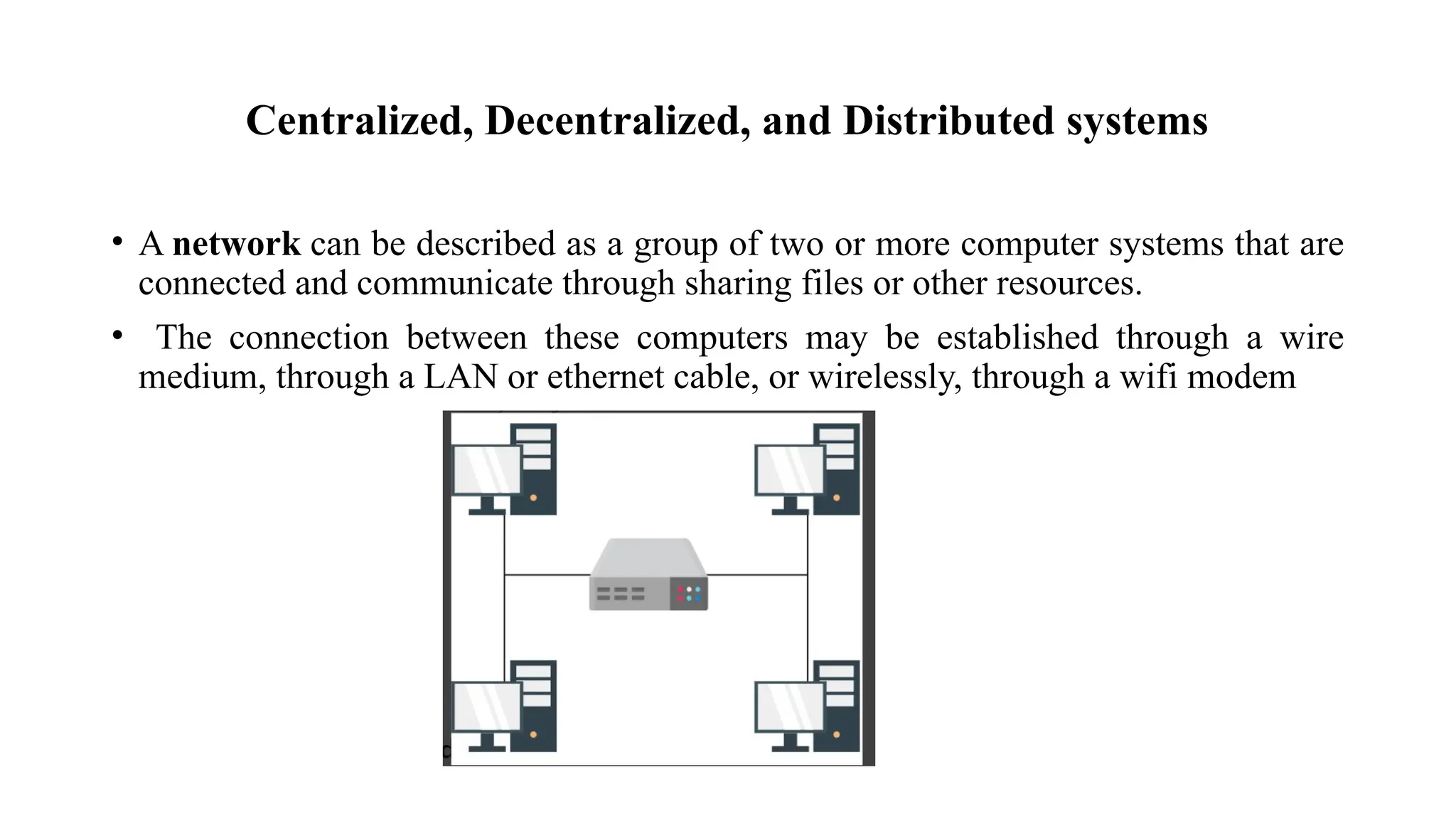 Centralized, Decentralized, and Distributed systems
• A network can be described as a group of two or more computer systems that are
connected and communicate through sharing files or other resources.
• The connection between these computers may be established through a wire
medium, through a LAN or ethernet cable, or wirelessly, through a wifi modem
 