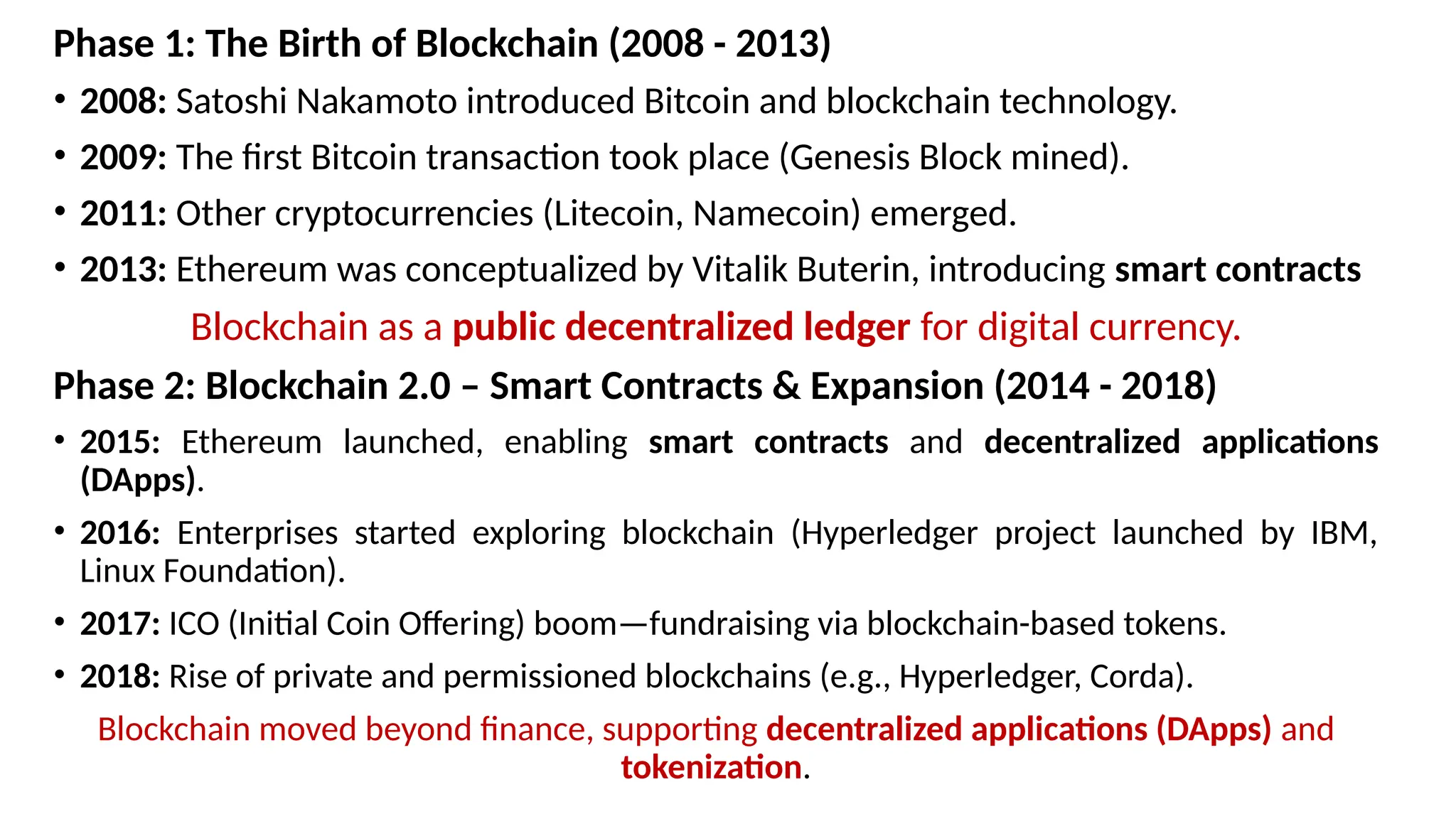 Phase 1: The Birth of Blockchain (2008 - 2013)
• 2008: Satoshi Nakamoto introduced Bitcoin and blockchain technology.
• 2009: The first Bitcoin transaction took place (Genesis Block mined).
• 2011: Other cryptocurrencies (Litecoin, Namecoin) emerged.
• 2013: Ethereum was conceptualized by Vitalik Buterin, introducing smart contracts
Blockchain as a public decentralized ledger for digital currency.
Phase 2: Blockchain 2.0 – Smart Contracts & Expansion (2014 - 2018)
• 2015: Ethereum launched, enabling smart contracts and decentralized applications
(DApps).
• 2016: Enterprises started exploring blockchain (Hyperledger project launched by IBM,
Linux Foundation).
• 2017: ICO (Initial Coin Offering) boom—fundraising via blockchain-based tokens.
• 2018: Rise of private and permissioned blockchains (e.g., Hyperledger, Corda).
Blockchain moved beyond finance, supporting decentralized applications (DApps) and
tokenization.
 