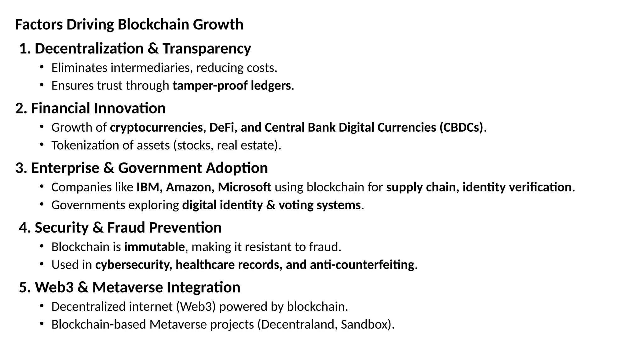 Factors Driving Blockchain Growth
1. Decentralization & Transparency
• Eliminates intermediaries, reducing costs.
• Ensures trust through tamper-proof ledgers.
2. Financial Innovation
• Growth of cryptocurrencies, DeFi, and Central Bank Digital Currencies (CBDCs).
• Tokenization of assets (stocks, real estate).
3. Enterprise & Government Adoption
• Companies like IBM, Amazon, Microsoft using blockchain for supply chain, identity verification.
• Governments exploring digital identity & voting systems.
4. Security & Fraud Prevention
• Blockchain is immutable, making it resistant to fraud.
• Used in cybersecurity, healthcare records, and anti-counterfeiting.
5. Web3 & Metaverse Integration
• Decentralized internet (Web3) powered by blockchain.
• Blockchain-based Metaverse projects (Decentraland, Sandbox).
 