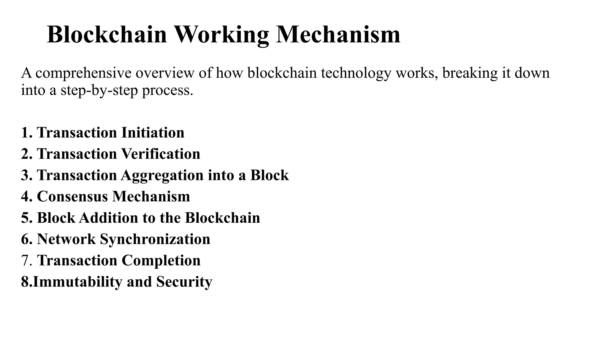 Blockchain Working Mechanism
A comprehensive overview of how blockchain technology works, breaking it down
into a step-by-step process.
1. Transaction Initiation
2. Transaction Verification
3. Transaction Aggregation into a Block
4. Consensus Mechanism
5. Block Addition to the Blockchain
6. Network Synchronization
7. Transaction Completion
8.Immutability and Security
 
