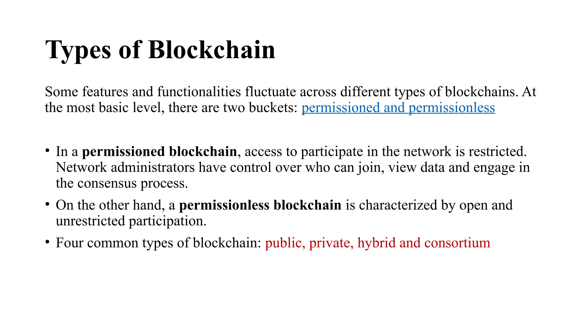 Types of Blockchain
Some features and functionalities fluctuate across different types of blockchains. At
the most basic level, there are two buckets: permissioned and permissionless
• In a permissioned blockchain, access to participate in the network is restricted.
Network administrators have control over who can join, view data and engage in
the consensus process.
• On the other hand, a permissionless blockchain is characterized by open and
unrestricted participation.
• Four common types of blockchain: public, private, hybrid and consortium
 