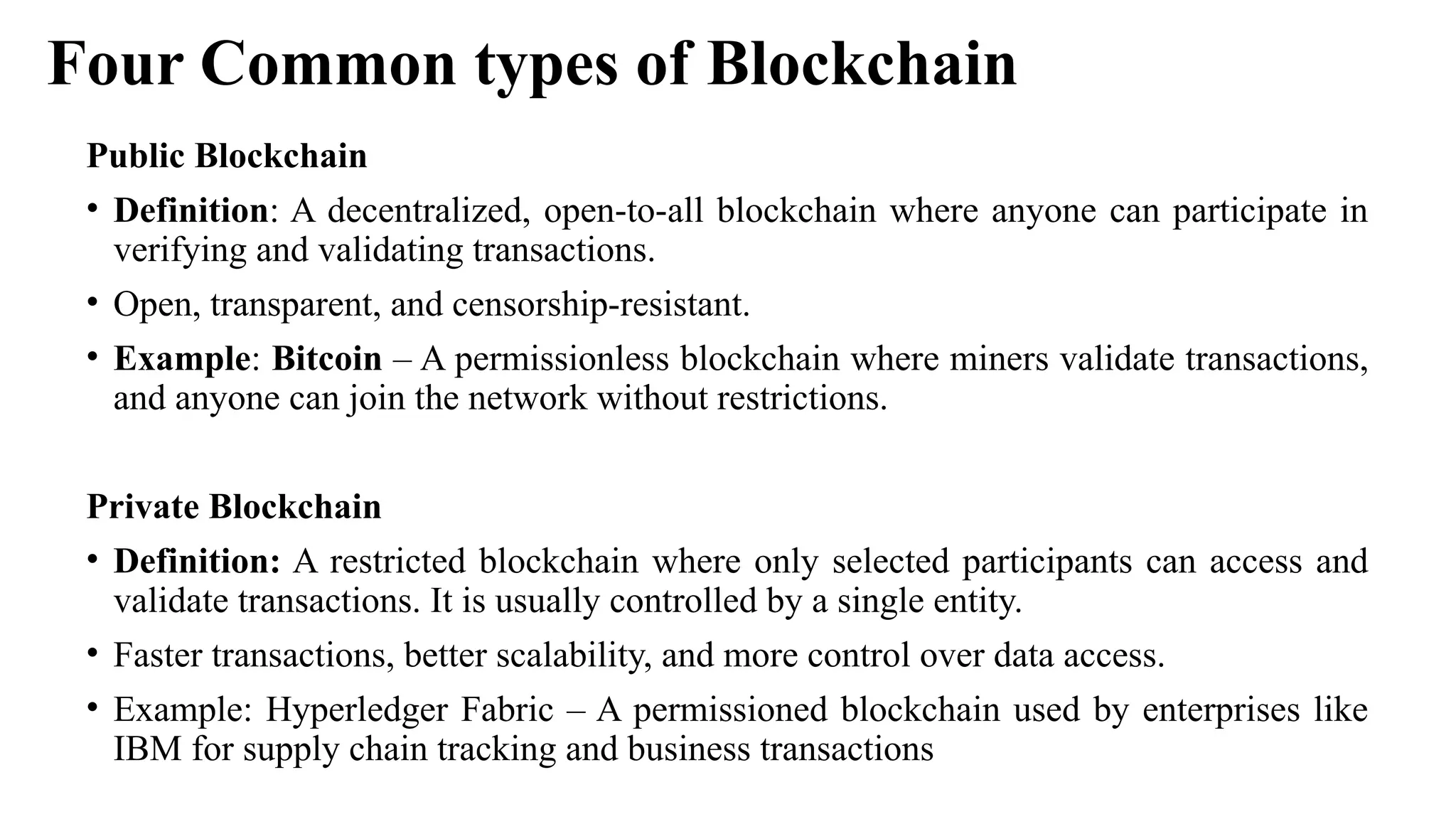 Four Common types of Blockchain
Public Blockchain
• Definition: A decentralized, open-to-all blockchain where anyone can participate in
verifying and validating transactions.
• Open, transparent, and censorship-resistant.
• Example: Bitcoin – A permissionless blockchain where miners validate transactions,
and anyone can join the network without restrictions.
Private Blockchain
• Definition: A restricted blockchain where only selected participants can access and
validate transactions. It is usually controlled by a single entity.
• Faster transactions, better scalability, and more control over data access.
• Example: Hyperledger Fabric – A permissioned blockchain used by enterprises like
IBM for supply chain tracking and business transactions
 