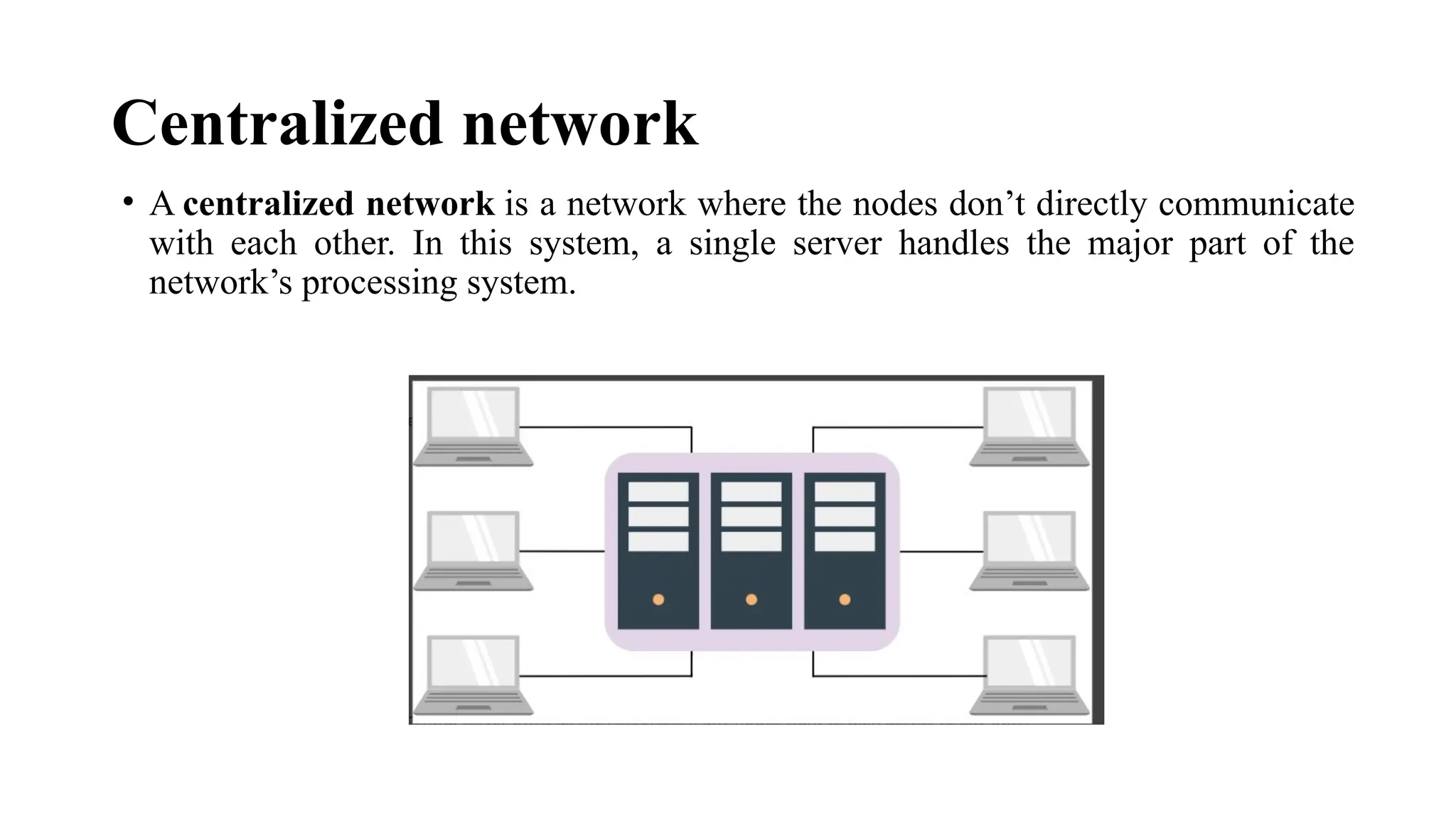 Centralized network
• A centralized network is a network where the nodes don’t directly communicate
with each other. In this system, a single server handles the major part of the
network’s processing system.
 