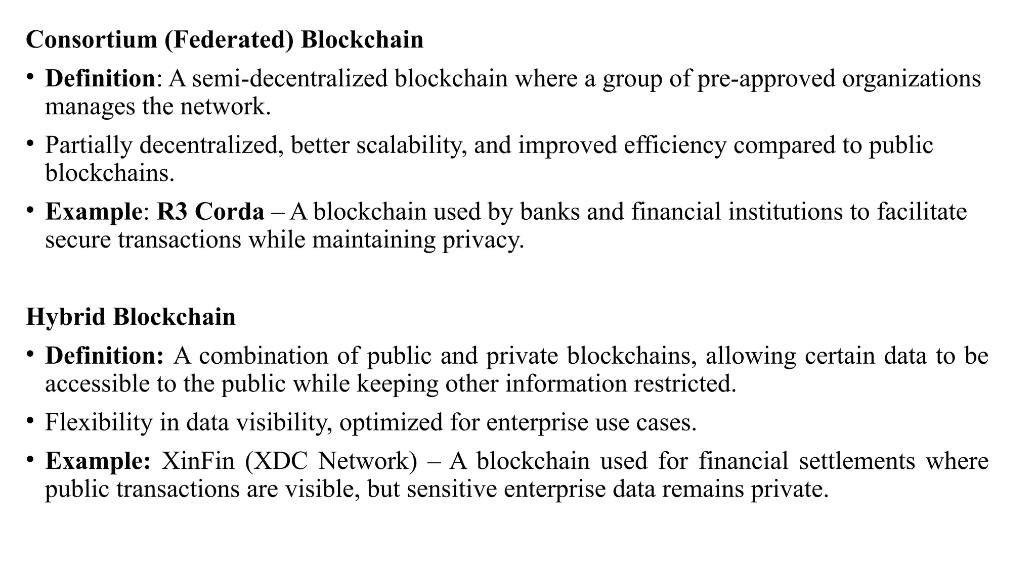 Consortium (Federated) Blockchain
• Definition: A semi-decentralized blockchain where a group of pre-approved organizations
manages the network.
• Partially decentralized, better scalability, and improved efficiency compared to public
blockchains.
• Example: R3 Corda – A blockchain used by banks and financial institutions to facilitate
secure transactions while maintaining privacy.
Hybrid Blockchain
• Definition: A combination of public and private blockchains, allowing certain data to be
accessible to the public while keeping other information restricted.
• Flexibility in data visibility, optimized for enterprise use cases.
• Example: XinFin (XDC Network) – A blockchain used for financial settlements where
public transactions are visible, but sensitive enterprise data remains private.
 